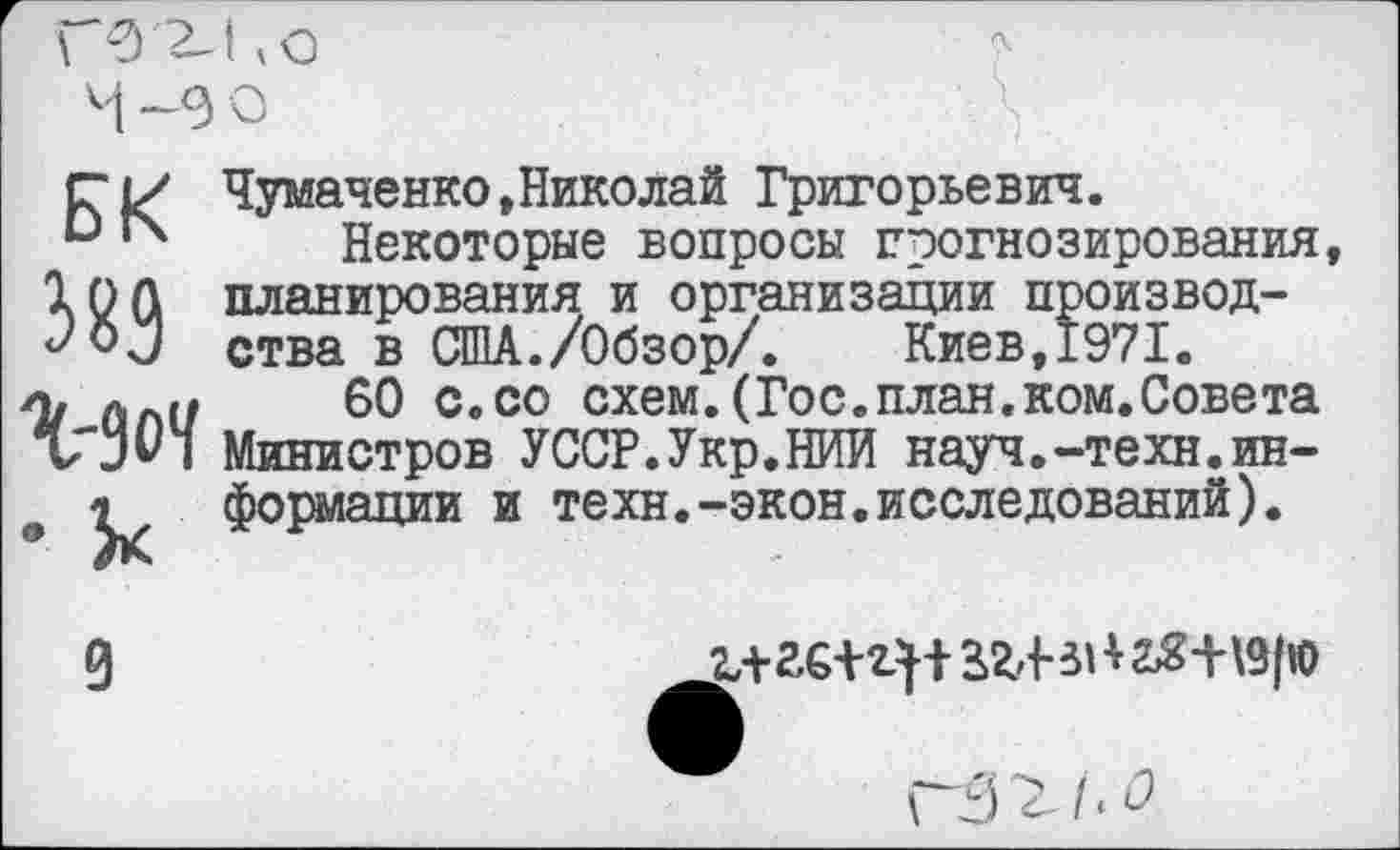 ﻿БК 389 %-9оЧ • к
Чумаченко,Николай Григорьевич.
Некоторые вопросы прогнозирования планирования и организации производства в США./Обзор/.	Киев,1971.
60 с.со схем.(Гос.план.ком.Совета Министров УССР.Укр.НИИ науч.-техн.информации и техн.-экон.исследований).
9
